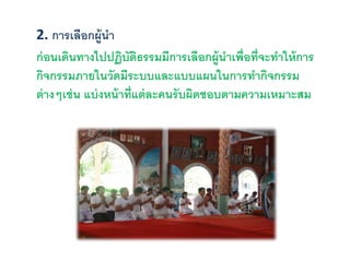 2. การเลือกผู้นา
ก่อนเดินทางไปปฏิบัติธรรมมีการเลือกผู้นาเพื่อที่จะทาให้การ
กิจกรรมภายในวัดมีระบบและแบบแผนในการทากิจกรรม
ต่างๆเช่น แบ่งหน้าที่แต่ละคนรับผิดชอบตามความเหมาะสม
 