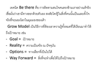 เทคนิค Be there คือ การติดตามสนใจคนตรงข้ามเราอย่างแท้จริง
เชื่อมั่นว่าเขามีทางออกด้วยตัวเอง สงสัยใคร่รู้ในสิ่งที่คนนั้นเป็นและตั้งใจ
จริงที่จะมองโลกในมุมมองของเค้า
Grow Model เป็นวิธีการที่ต้องเอาความรู้ทั้งหมดที่ได้เรียนมาทาให้
ถึงเป้ าหมาย เช่น
- Goal = เป้ าหมาย
- Reality = ความเป็นจริง ณ ปัจจุบัน
- Options = ทางเลือกที่เป็นไปได้
- Way Forward = สิ่งที่จะทาเพื่อให้ไปถึงเป้ าหมาย
 