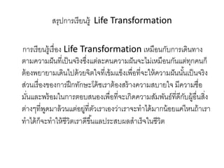 สรุปการเรียนรู้ Life Transformation
การเรียนรู้เรื่อง Life Transformation เหมือนกับการเดินทาง
ตามความฝันที่เป็นจริงซึ่งแต่ละคนความฝันจะไม่เหมือนกันแต่ทุกคนก็
ต้องพยายามเดินไปด้วยจิตใจที่เข้มแข็งเพื่อที่จะให้ความฝันนั้นเป็นจริง
ส่วนเรื่องของการฝึกทักษะโค้ชเราต้องสร้างความสบายใจ มีความชื่อ
มั่นและพร้อมในการตอบสนองเพื่อที่จะเกิดความสัมพันธ์ที่ดีกับผู้อื่นสิ่ง
ต่างๆที่พูดมาล้วนแต่อยู่ที่ตัวเราเองว่าเราจะทาได้มากน้อยแค่ไหนถ้าเรา
ทาได้ก็จะทาให้ชีวิตเราดีขึ้นแลประสบผลสาเร็จในชีวิต
 