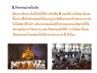 3.กิจกรรมภายในวัด
เมื่อเราเดินทางไปถึงวัดก็มีการรับศีล 8 และมีการนั่งสมาธิและ
ขึ้นเขาเพื่อไปสวดมนต์เย็นบนภูเขามีฟังธรรมะกับพระอาจารย์
ไปนั่งสมาธิในป่า เดินจงกลมและมีกิจกรรมธรรมะสัญจรที่วัด
พระพุทธบาท,วัดเขาวง,และวัดพรหมสวัสดิ์ การนั่งสมาธิและ
เรียนธรรมะในแต่ละวันใช้เวลาประมาณ 5 ชั่วโมง
 