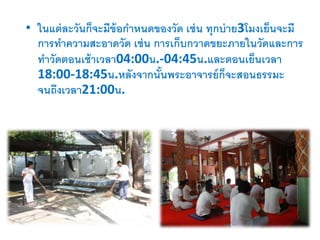 • ในแต่ละวันก็จะมีข้อกาหนดของวัด เช่น ทุกบ่าย3โมงเย็นจะมี
การทาความสะอาดวัด เช่น การเก็บกวาดขยะภายในวัดและการ
ทาวัดตอนเช้าเวลา04:00น.-04:45น.และตอนเย็นเวลา
18:00-18:45น.หลังจากนั้นพระอาจารย์ก็จะสอนธรรมะ
จนถึงเวลา21:00น.
 