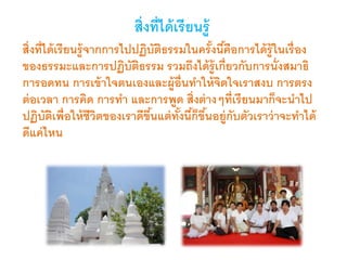 สิ่งที่ได้เรียนรู้
สิ่งที่ได้เรียนรู้จากการไปปฏิบัติธรรมในครั้งนี้คือการได้รู้ในเรื่อง
ของธรรมะและการปฏิบัติธรรม รวมถึงได้รู้เกี่ยวกับการนั่งสมาธิ
การอดทน การเข้าใจตนเองและผู้อื่นทาให้จิตใจเราสงบ การตรง
ต่อเวลา การคิด การทา และการพูด สิ่งต่างๆที่เรียนมาก็จะนาไป
ปฏิบัติเพื่อให้ชีวิตของเราดีขึ้นแต่ทั้งนี้ก็ขึ้นอยู่กับตัวเราว่าจะทาได้
ดีแค่ไหน
 