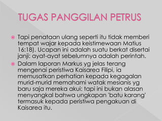 



Tapi penataan ulang seperti itu tidak memberi
tempat wajar kepada keistimewaan Matius
16:18). Ucapan ini adalah suatu berkat disertai
janji: ayat-ayat sebelumnya adalah perintah.
Dalam laporan Markus yg jelas terang
mengenai peristiwa Kaisarea Filipi, ia
memusatkan perhatian kepada kegagalan
murid-murid memahami watak mesianis yg
baru saja mereka akui: tapi ini bukan alasan
menyangkal bahwa ungkapan 'batu karang'
termasuk kepada peristiwa pengakuan di
Kaisarea itu.

 