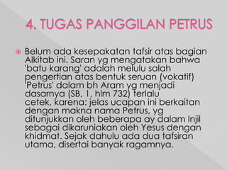 

Belum ada kesepakatan tafsir atas bagian
Alkitab ini. Saran yg mengatakan bahwa
'batu karang' adalah melulu salah
pengertian atas bentuk seruan (vokatif)
'Petrus' dalam bh Aram yg menjadi
dasarnya (SB, 1, hlm 732) terlalu
cetek, karena: jelas ucapan ini berkaitan
dengan makna nama Petrus, yg
ditunjukkan oleh beberapa ay dalam Injil
sebagai dikaruniakan oleh Yesus dengan
khidmat. Sejak dahulu ada dua tafsiran
utama, disertai banyak ragamnya.

 