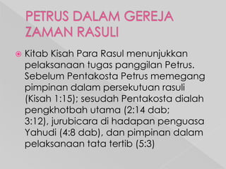 

Kitab Kisah Para Rasul menunjukkan
pelaksanaan tugas panggilan Petrus.
Sebelum Pentakosta Petrus memegang
pimpinan dalam persekutuan rasuli
(Kisah 1:15); sesudah Pentakosta dialah
pengkhotbah utama (2:14 dab;
3:12), jurubicara di hadapan penguasa
Yahudi (4:8 dab), dan pimpinan dalam
pelaksanaan tata tertib (5:3)

 