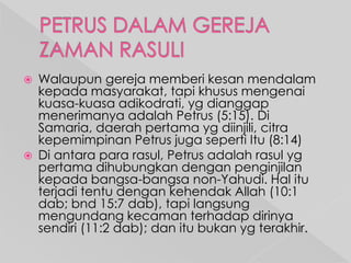 



Walaupun gereja memberi kesan mendalam
kepada masyarakat, tapi khusus mengenai
kuasa-kuasa adikodrati, yg dianggap
menerimanya adalah Petrus (5:15). Di
Samaria, daerah pertama yg diinjili, citra
kepemimpinan Petrus juga seperti Itu (8:14)
Di antara para rasul, Petrus adalah rasul yg
pertama dihubungkan dengan penginjilan
kepada bangsa-bangsa non-Yahudi. Hal itu
terjadi tentu dengan kehendak Allah (10:1
dab; bnd 15:7 dab), tapi langsung
mengundang kecaman terhadap dirinya
sendiri (11:2 dab); dan itu bukan yg terakhir.

 
