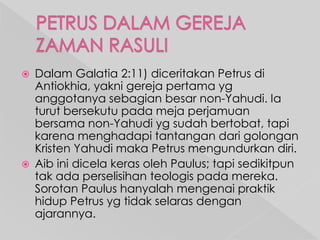 



Dalam Galatia 2:11) diceritakan Petrus di
Antiokhia, yakni gereja pertama yg
anggotanya sebagian besar non-Yahudi. Ia
turut bersekutu pada meja perjamuan
bersama non-Yahudi yg sudah bertobat, tapi
karena menghadapi tantangan dari golongan
Kristen Yahudi maka Petrus mengundurkan diri.
Aib ini dicela keras oleh Paulus; tapi sedikitpun
tak ada perselisihan teologis pada mereka.
Sorotan Paulus hanyalah mengenai praktik
hidup Petrus yg tidak selaras dengan
ajarannya.

 