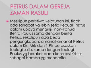 

Meskipun peristiwa kejatuhan ini, tidak
ada sahabat yg lebih setia kecuali Petrus
dalam upaya menginjili non-Yahudi.
Berita Paulus sama dengan berita
Petrus, sekalipun ada beda
pengungkapan: amanat-amanat Petrus
dalam Kis, Mrk dan 1 Ptr berasaskan
teologi salib, sama dengan teologi
Paulus yg berakar pada konsepsi Kristus
sebagai Hamba yg menderita.

 