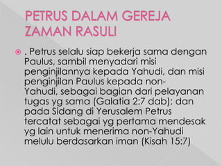 

. Petrus selalu siap bekerja sama dengan
Paulus, sambil menyadari misi
penginjilannya kepada Yahudi, dan misi
penginjilan Paulus kepada nonYahudi, sebagai bagian dari pelayanan
tugas yg sama (Galatia 2:7 dab); dan
pada Sidang di Yerusalem Petrus
tercatat sebagai yg pertama mendesak
yg lain untuk menerima non-Yahudi
melulu berdasarkan iman (Kisah 15:7)

 