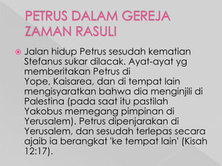 

Jalan hidup Petrus sesudah kematian
Stefanus sukar dilacak. Ayat-ayat yg
memberitakan Petrus di
Yope, Kaisarea, dan di tempat lain
mengisyaratkan bahwa dia menginjili di
Palestina (pada saat itu pastilah
Yakobus memegang pimpinan di
Yerusalem). Petrus dipenjarakan di
Yerusalem, dan sesudah terlepas secara
ajaib ia berangkat 'ke tempat lain' (Kisah
12:17).

 