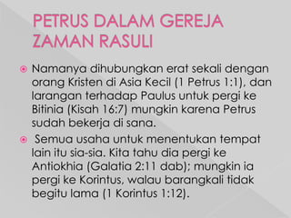 Namanya dihubungkan erat sekali dengan
orang Kristen di Asia Kecil (1 Petrus 1:1), dan
larangan terhadap Paulus untuk pergi ke
Bitinia (Kisah 16:7) mungkin karena Petrus
sudah bekerja di sana.
 Semua usaha untuk menentukan tempat
lain itu sia-sia. Kita tahu dia pergi ke
Antiokhia (Galatia 2:11 dab); mungkin ia
pergi ke Korintus, walau barangkali tidak
begitu lama (1 Korintus 1:12).


 
