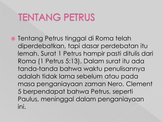 

Tentang Petrus tinggal di Roma telah
diperdebatkan, tapi dasar perdebatan itu
lemah. Surat 1 Petrus hampir pasti ditulis dari
Roma (1 Petrus 5:13). Dalam surat itu ada
tanda-tanda bahwa waktu penulisannya
adalah tidak lama sebelum atau pada
masa penganiayaan zaman Nero. Clement
5 berpendapat bahwa Petrus, seperti
Paulus, meninggal dalam penganiayaan
ini.

 