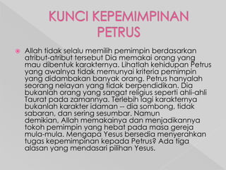 

Allah tidak selalu memilih pemimpin berdasarkan
atribut-atribut tersebut Dia memakai orang yang
mau dibentuk karakternya. Lihatlah kehidupan Petrus
yang awalnya tidak memunyai kriteria pemimpin
yang didambakan banyak orang. Petrus hanyalah
seorang nelayan yang tidak berpendidikan. Dia
bukanlah orang yang sangat religius seperti ahli-ahli
Taurat pada zamannya. Terlebih lagi karakternya
bukanlah karakter idaman -- dia sombong, tidak
sabaran, dan sering sesumbar. Namun
demikian, Allah memakainya dan menjadikannya
tokoh pemimpin yang hebat pada masa gereja
mula-mula. Mengapa Yesus bersedia menyerahkan
tugas kepemimpinan kepada Petrus? Ada tiga
alasan yang mendasari pilihan Yesus.

 