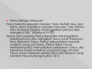 Petrus Belajar Melayani
Yesus berkata kepada mereka: "Mari, ikutlah Aku, dan
kamu akan Kujadikan penjala manusia." Lalu [Petrus
dan Andreas] segera meninggalkan jalanya dan
mengikuti Dia." (Matius 4:19-20)
Tanpa pikir panjang Petrus bersedia meninggalkan
pekerjaannya dan mengikuti Yesus untuk melayaniNya. Bersama Yesus, Petrus menyaksikan banyak
mukjizat yang luar biasa. Petrus tidak hanya
berkesempatan menyaksikan pelayanan Yesus, dia
bersama murid-muridnya yang lain juga ditunjuk
Yesus untuk melayani setiap kota dan tempat yang
hendak Yesus kunjungi (Lukas 10:1).


 