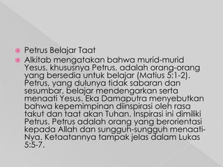 


Petrus Belajar Taat
Alkitab mengatakan bahwa murid-murid
Yesus, khususnya Petrus, adalah orang-orang
yang bersedia untuk belajar (Matius 5:1-2).
Petrus, yang dulunya tidak sabaran dan
sesumbar, belajar mendengarkan serta
menaati Yesus. Eka Damaputra menyebutkan
bahwa kepemimpinan diinspirasi oleh rasa
takut dan taat akan Tuhan. Inspirasi ini dimiliki
Petrus. Petrus adalah orang yang berorientasi
kepada Allah dan sungguh-sungguh menaatiNya. Ketaatannya tampak jelas dalam Lukas
5:5-7.

 