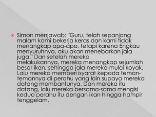 

Simon menjawab: "Guru, telah sepanjang
malam kami bekerja keras dan kami tidak
menangkap apa-apa, tetapi karena Engkau
menyuruhnya, aku akan menebarkan jala
juga." Dan setelah mereka
melakukannya, mereka menangkap sejumlah
besar ikan, sehingga jala mereka mulai koyak.
Lalu mereka memberi isyarat kepada temantemannya di perahu yang lain supaya mereka
datang membantunya. Dan mereka itu
datang, lalu mereka bersama-sama mengisi
kedua perahu itu dengan ikan hingga hampir
tenggelam.

 