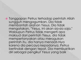

Tanggapan Petrus terhadap perintah Allah
sungguh mengagumkan. Dia tidak
membantah arahan Yesus. Dia tidak
mengatakan, "Yesus, ini akan sia-sia saja."
Walaupun Petrus tidak mengerti apa
maksud dari perintah Yesus, dia tidak
mempertanyakan atau meragukan
perintah itu, dia hanya menaati-Nya
karena dia percaya kepadanya. Petrus
bertindak dengan tepat. Dia membuktikan
diri sebagai pengikut Yesus yang baik

 