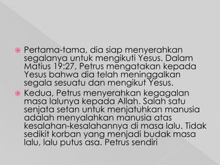 Pertama-tama, dia siap menyerahkan
segalanya untuk mengikuti Yesus. Dalam
Matius 19:27, Petrus mengatakan kepada
Yesus bahwa dia telah meninggalkan
segala sesuatu dan mengikut Yesus.
 Kedua, Petrus menyerahkan kegagalan
masa lalunya kepada Allah. Salah satu
senjata setan untuk menjatuhkan manusia
adalah menyalahkan manusia atas
kesalahan-kesalahannya di masa lalu. Tidak
sedikit korban yang menjadi budak masa
lalu, lalu putus asa. Petrus sendiri


 