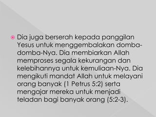 

Dia juga berserah kepada panggilan
Yesus untuk menggembalakan dombadomba-Nya. Dia membiarkan Allah
memproses segala kekurangan dan
kelebihannya untuk kemuliaan-Nya. Dia
mengikuti mandat Allah untuk melayani
orang banyak (1 Petrus 5:2) serta
mengajar mereka untuk menjadi
teladan bagi banyak orang (5:2-3).

 