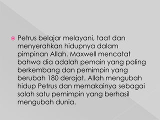 

Petrus belajar melayani, taat dan
menyerahkan hidupnya dalam
pimpinan Allah. Maxwell mencatat
bahwa dia adalah pemain yang paling
berkembang dan pemimpin yang
berubah 180 derajat. Allah mengubah
hidup Petrus dan memakainya sebagai
salah satu pemimpin yang berhasil
mengubah dunia.

 