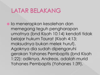 

Ia menerapkan kesalehan dan
memegang teguh pengharapan
umatnya (bnd Kisah 10:14) kendati tidak
belajar hukum Taurat (Kisah 4:13;
maksudnya bukan melek huruf).
Agaknya dia sudah dipengaruhi
gerakan Yohanes Pembaptis (bnd Kisah
1:22): adiknya, Andreas, adalah murid
Yohanes Pembaptis (Yohanes 1:39).

 