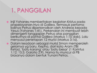 



Injil Yohanes memberitakan kegiatan Kristus pada
prapelayanan-Nya di Galilea, termasuk pertama
kalinya Petrus diperkenalkan oleh Andreas kepada
Yesus (Yohanes 1:41). Perkenalan ini membuat lebih
dimengerti tanggapan Petrus atas panggilan
berikutnya di pantai Galilea (Markus 1:16 dab). Lalu
menyusul penetapan 12 murid (Markus 3:16).
Dalam keadaan sebagai murid Simon memperoleh
gelarnya yg baru, Kepha, dari kata Aram (TBI
Kefas), 'batu karang' atau 'batu besar' (1 Korintus
1:12; 15:5; Galatia 2:9). Nama itu muncul di PB
biasanya dalam bentuk Yunani Petros.

 