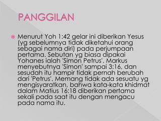 

Menurut Yoh 1:42 gelar ini diberikan Yesus
(yg sebelumnya tidak diketahui orang
sebagai nama diri) pada perjumpaan
pertama. Sebutan yg biasa dipakai
Yohanes ialah 'Simon Petrus'. Markus
menyebutnya 'Simon' sampai 3:16, dan
sesudah itu hampir tidak pernah berubah
dari 'Petrus'. Memang tidak ada sesuatu yg
mengisyaratkan, bahwa kata-kata khidmat
dalam Matius 16:18 diberikan pertama
sekali pada saat itu dengan mengacu
pada nama itu.

 