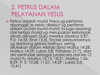 

Petrus adalah murid Yesus yg pertama
dipanggil; ia selalu disebut yg pertama
dalam urutan murid-murid; ia juga seorang
dari ketiga murid yg merupakan kelompok
akrab dengan Guru mereka (Markus 5:37;
9:2; 14:33; bnd 13:3). Tindak pelayanannya
yg didorong gelora hatinya, sering
dilukiskan dalam Alkitab (bnd Matius 14:28;
Markus 14:29; Lukas 5:8; Yohanes 21:7), dan
dia bertindak sebagai jurubicara dari ke-12
murid itu (Matius 15:15; 18:21; Markus 1:36;
8:29; 9: 5; 10:28; 11:21; 14:29 ; Lukas 5:5;
12:41)

 