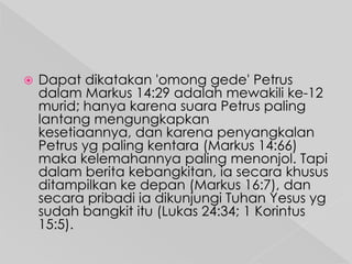 

Dapat dikatakan 'omong gede' Petrus
dalam Markus 14:29 adalah mewakili ke-12
murid; hanya karena suara Petrus paling
lantang mengungkapkan
kesetiaannya, dan karena penyangkalan
Petrus yg paling kentara (Markus 14:66)
maka kelemahannya paling menonjol. Tapi
dalam berita kebangkitan, ia secara khusus
ditampilkan ke depan (Markus 16:7), dan
secara pribadi ia dikunjungi Tuhan Yesus yg
sudah bangkit itu (Lukas 24:34; 1 Korintus
15:5).

 