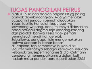 

Matius 16:18 dab adalah bagian PB yg paling
banyak diperbincangkan. Ada yg menolak
ucapan ini sungguh pernah diucapkan
Yesus, tapi itu hanyalah keputusan yg
sewenang-wenang, dan umumnya didasarkan
pada pra-dalil dogma saja (kadang-kadang
dgn pra-dalil bahwa Yesus tidak pernah
bermaksud mendirikan gereja).
Sebaliknya, pendapat lain mengemukakan
bahwa ucapan ini benar-benar
diucapkan, tapi tempatnya bukan di situ.
Stauffer melihatnya sebagai kebijakan sesudah
kebangkitan, seperti Yohanes 21:15. Cullmann
cenderung menempatkannya dalam kait
naskah masa penderitaan, seperti Lukas 22:31.

 