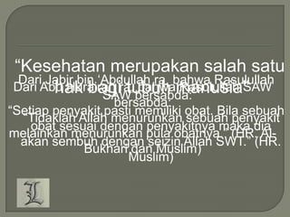 “Kesehatan merupakan salah satu
Dari Jabir bin „Abdullah ra, bahwa Rasulullah
Dari Abu Hurairah ra, bahwamanusia''
hak bagi tubuh Rasulullah SAW
SAW bersabda:

bersabda:
“Setiap penyakit pasti memiliki obat. Bila sebuah
“Tidaklah Allah menurunkan sebuah penyakit
obat sesuai dengan penyakitnya maka dia
melainkan menurunkan pula obatnya.” (HR. Alakan sembuh dengan seizin Allah SWT.” (HR.
Bukhari dan Muslim)
Muslim)

 