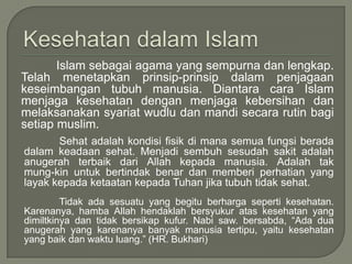Islam sebagai agama yang sempurna dan lengkap.
Telah menetapkan prinsip-prinsip dalam penjagaan
keseimbangan tubuh manusia. Diantara cara Islam
menjaga kesehatan dengan menjaga kebersihan dan
melaksanakan syariat wudlu dan mandi secara rutin bagi
setiap muslim.
Sehat adalah kondisi fisik di mana semua fungsi berada
dalam keadaan sehat. Menjadi sembuh sesudah sakit adalah
anugerah terbaik dari Allah kepada manusia. Adalah tak
mung-kin untuk bertindak benar dan memberi perhatian yang
layak kepada ketaatan kepada Tuhan jika tubuh tidak sehat.
Tidak ada sesuatu yang begitu berharga seperti kesehatan.
Karenanya, hamba Allah hendaklah bersyukur atas kesehatan yang
dimiltkinya dan tidak bersikap kufur. Nabi saw. bersabda, “Ada dua
anugerah yang karenanya banyak manusia tertipu, yaitu kesehatan
yang baik dan waktu luang.” (HR. Bukhari)

 