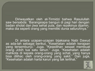 Diriwayatkan oleh at-Tirmidzi bahwa Rasulullah
saw bersabda: „Barangsiapa bangun di pagi hari dengan
badan sholat dan jiwa sehat pula, dan rezekinya dijamin,
maka dia seperti orang yang memiliki dunia seluruhnya.”

Di antara ucapan-ucapan bijaksana Nabi Dawud
as ada-lah sebagai berikut, “Kesehatan adalah kerajaan
yang tersembunyi.” Juga. “Kesedihan sesaat membuat
orang Jcbih tua satu tahun.” Juga, “Kesehatan adalah
mahkota di kepala orang-orang yang schat, yang hanya
bisa dilihac oleh orang-orang yang sakit.” Dan juga,
“Kesehatan adalah harta karun yang tak terlihat.”

 