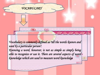 VOCABULARY
Vocabulary is commonly defined as "all the words known and
used by a particular person".
Knowing a word, however, is not as simple as simply being
able to recognize or use it. There are several aspects of word
knowledge which are used to measure word knowledge
 