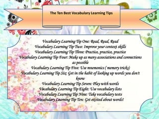 Vocabulary Learning Tip One: Read, Read, Read
Vocabulary Learning Tip Two: Improve your context skills
Vocabulary Learning Tip Three: Practice, practice, practice
Vocabulary Learning Tip Four: Make up as many associations and connections
as possible
Vocabulary Learning Tip Five: Use mnemonics ( memory tricks)
Vocabulary Learning Tip Six: Get in the habit of looking up words you don't
know
Vocabulary Learning Tip Seven: Play with words
Vocabulary Learning Tip Eight: Use vocabulary lists
Vocabulary Learning Tip Nine: Take vocabulary tests
Vocabulary Learning Tip Ten: Get excited about words!
The Ten Best Vocabulary Learning Tips
 