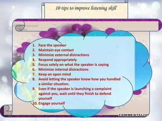 10 tips to improve listening skill
1. Face the speaker
2. Maintain eye contact
3. Minimize external distractions
4. Respond appropriately
5. Focus solely on what the speaker is saying
6. Minimize internal distractions
7. Keep an open mind
8. Avoid letting the speaker know how you handled
a similar situation.
9. Even if the speaker is launching a complaint
against you, wait until they finish to defend
yourself
10. Engage yourself
 