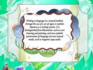 Writing is language in a textual medium
through the use of a set of signs or symbols
(known as a writing system.It is
distinguished from illustration, such as cave
drawing and painting, and non-symbolic
preservation of language via non-textual
media, such as magnetic tape audio.
 