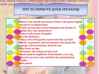 TIPS TO IMPROVE YOUR SPEAKING
1.Observe the mouth movements of those who speak English
well and try to imitate them
2.Until you learn the correct intonation and rhythm of
English, slow your speech down
3.Listen to the music of English
4.Use the dictionary
5.Make a list of frequently used words that you find
difficult to prnounce and ask someone who speaks the
language well to pronounce them for you.
6.Buy books on tape
7.Pronounce the ending of each word
8.Read aloud in English for 15-20 minutes every day.
9.Record your own voice and listen for pronunciation
mistakes
10.Be patient
 