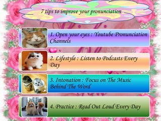 7 tips to improve your pronunciation
1. Open your eyes : Youtube Pronunciation
Channels
2. Lifestyle : Listen to Podcasts Every
Day
3. Intonation : Focus on The Music
Behind The Word
4. Practice : Read Out Loud Every Day
 