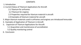 CONTENTS
1. Introduction
2. Current Status of Titanium Applications for Aircraft
2.1 Titanium for airframes
2.2 Titanium for engines
2.3 Properties required for titanium material in aircraft
2.4 Examples of titanium material for aircraft
3. Major titanium materials used in airframes and engines are introduced hereunder
4. Examples of Application of Titanium in Aircraft
5. Expansion of Titanium Applications for Aircraft
5.1 Acquisition and maintenance of accreditation
5.2 Quality monitoring control
6. Conclusion
 