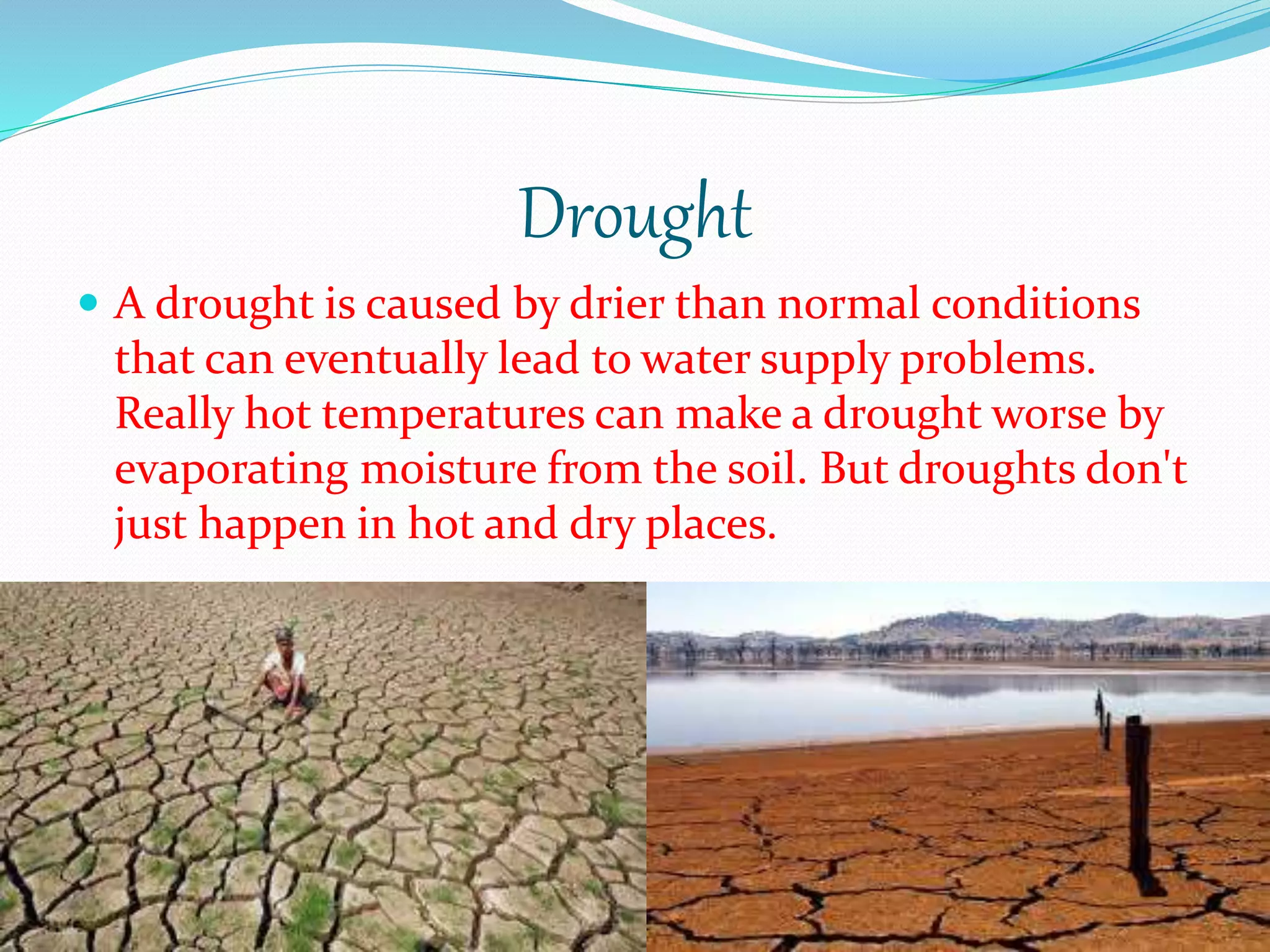 Drought
 A drought is caused by drier than normal conditions
that can eventually lead to water supply problems.
Really hot temperatures can make a drought worse by
evaporating moisture from the soil. But droughts don't
just happen in hot and dry places.
 