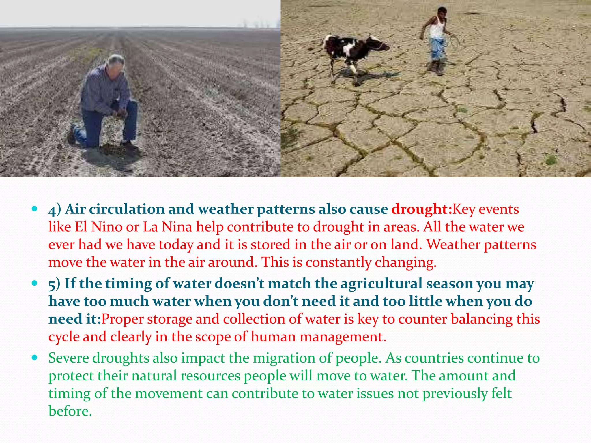  4) Air circulation and weather patterns also cause drought:Key events
like El Nino or La Nina help contribute to drought in areas. All the water we
ever had we have today and it is stored in the air or on land. Weather patterns
move the water in the air around. This is constantly changing.
 5) If the timing of water doesn’t match the agricultural season you may
have too much water when you don’t need it and too little when you do
need it:Proper storage and collection of water is key to counter balancing this
cycle and clearly in the scope of human management.
 Severe droughts also impact the migration of people. As countries continue to
protect their natural resources people will move to water. The amount and
timing of the movement can contribute to water issues not previously felt
before.
 