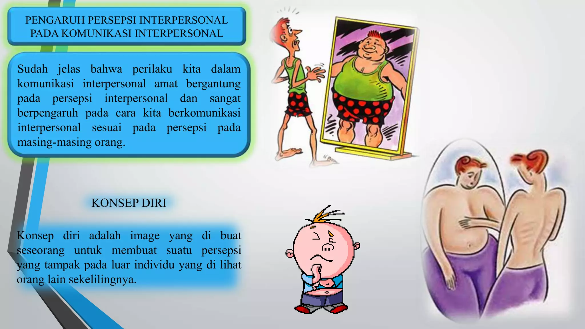 PENGARUH PERSEPSI INTERPERSONAL 
PADA KOMUNIKASI INTERPERSONAL 
Sudah jelas bahwa perilaku kita dalam 
komunikasi interpersonal amat bergantung 
pada persepsi interpersonal dan sangat 
berpengaruh pada cara kita berkomunikasi 
interpersonal sesuai pada persepsi pada 
masing-masing orang. 
KONSEP DIRI 
Konsep diri adalah image yang di buat 
seseorang untuk membuat suatu persepsi 
yang tampak pada luar individu yang di lihat 
orang lain sekelilingnya. 
 