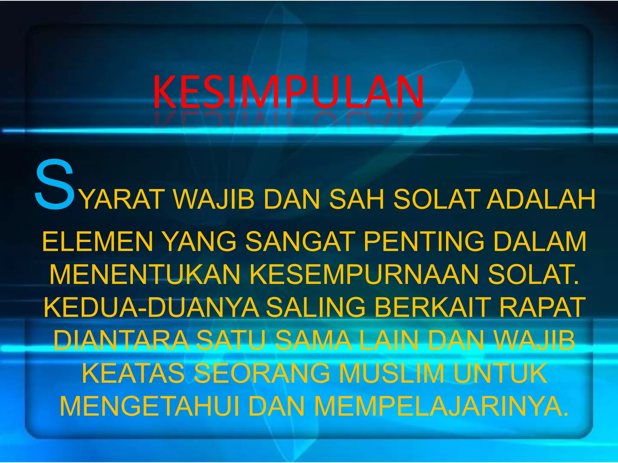 KESIMPULAN
SYARAT WAJIB DAN SAH SOLAT ADALAH
ELEMEN YANG SANGAT PENTING DALAM
MENENTUKAN KESEMPURNAAN SOLAT.
KEDUA-DUANYA SALING BERKAIT RAPAT
 DIANTARA SATU SAMA LAIN DAN WAJIB
   KEATAS SEORANG MUSLIM UNTUK
 MENGETAHUI DAN MEMPELAJARINYA.
 