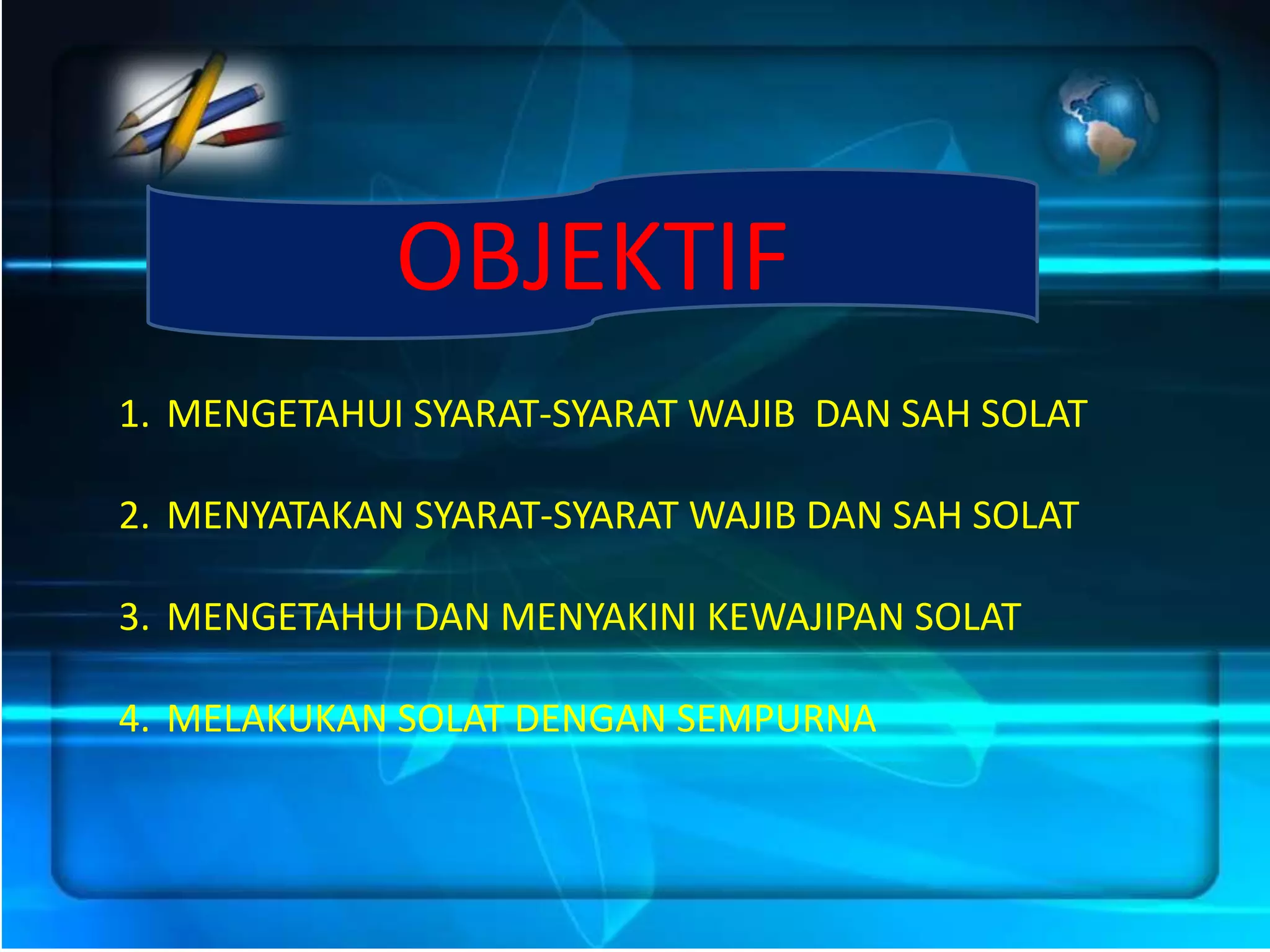 OBJEKTIF
1. MENGETAHUI SYARAT-SYARAT WAJIB DAN SAH SOLAT

2. MENYATAKAN SYARAT-SYARAT WAJIB DAN SAH SOLAT

3. MENGETAHUI DAN MENYAKINI KEWAJIPAN SOLAT

4. MELAKUKAN SOLAT DENGAN SEMPURNA
 