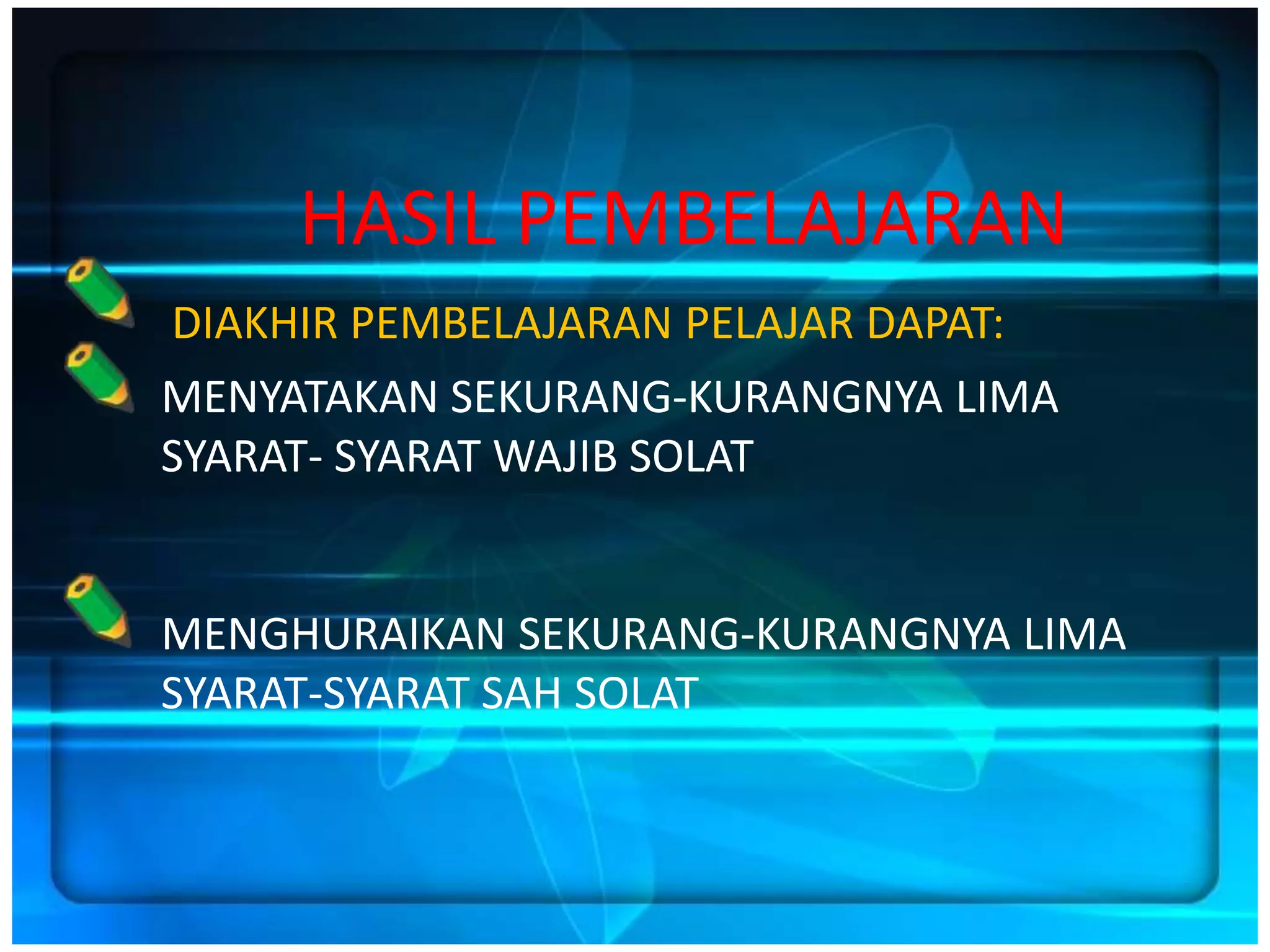HASIL PEMBELAJARAN
DIAKHIR PEMBELAJARAN PELAJAR DAPAT:
MENYATAKAN SEKURANG-KURANGNYA LIMA
SYARAT- SYARAT WAJIB SOLAT


MENGHURAIKAN SEKURANG-KURANGNYA LIMA
SYARAT-SYARAT SAH SOLAT
 