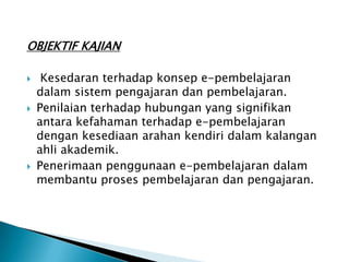 OBJEKTIF KAJIAN

    Kesedaran terhadap konsep e-pembelajaran
    dalam sistem pengajaran dan pembelajaran.
   Penilaian terhadap hubungan yang signifikan
    antara kefahaman terhadap e-pembelajaran
    dengan kesediaan arahan kendiri dalam kalangan
    ahli akademik.
   Penerimaan penggunaan e-pembelajaran dalam
    membantu proses pembelajaran dan pengajaran.
 