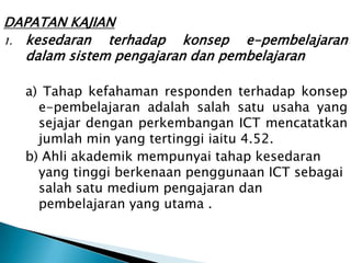 DAPATAN KAJIAN
1. kesedaran   terhadap konsep e-pembelajaran
   dalam sistem pengajaran dan pembelajaran

  a) Tahap kefahaman responden terhadap konsep
    e-pembelajaran adalah salah satu usaha yang
    sejajar dengan perkembangan ICT mencatatkan
    jumlah min yang tertinggi iaitu 4.52.
  b) Ahli akademik mempunyai tahap kesedaran
    yang tinggi berkenaan penggunaan ICT sebagai
    salah satu medium pengajaran dan
    pembelajaran yang utama .
 
