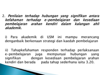 2. Penilaian terhadap hubungan yang signifikan antara
 kefahaman terhadap e-pembelajaran dan kesediaan
 pembelajaran arahan kendiri dalam kalangan ahli
 akademik.

 i) Para akademik di USM ini mampu merancang
 denganbaik berkenaan strategi dan kaedah pembelajaran

 ii) Tahapkefahaman responden terhadap perlaksanaan
 e-pembelajaran juga mempunyai hubungan yang
 signifikan      dengan kesediaan pembelajaran arahan
 kendiri dan berada   pada tahap sederhana iaitu 3.20.
 