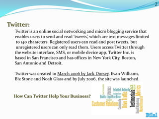 2

Twitter:
Twitter is an online social networking and micro blogging service that
enables users to send and read ‘tweets’, which are text messages limited
to 140 characters. Registered users can read and post tweets, but
unregistered users can only read them. Users access Twitter through
the website interface, SMS, or mobile device app. Twitter Inc. is
based in San Francisco and has offices in New York City, Boston,
San Antonio and Detroit.
Twitter was created in March 2006 by Jack Dorsey, Evan Williams,
Biz Stone and Noah Glass and by July 2006, the site was launched.

How Can Twitter Help Your Business?

 